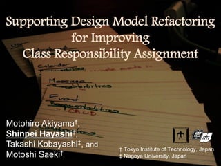 Supporting Design Model Refactoring
           for Improving
  Class Responsibility Assignment




Motohiro Akiyama†,
Shinpei Hayashi†,
Takashi Kobayashi‡, and   † Tokyo Institute of Technology, Japan
Motoshi Saeki†            ‡ Nagoya University, Japan
 