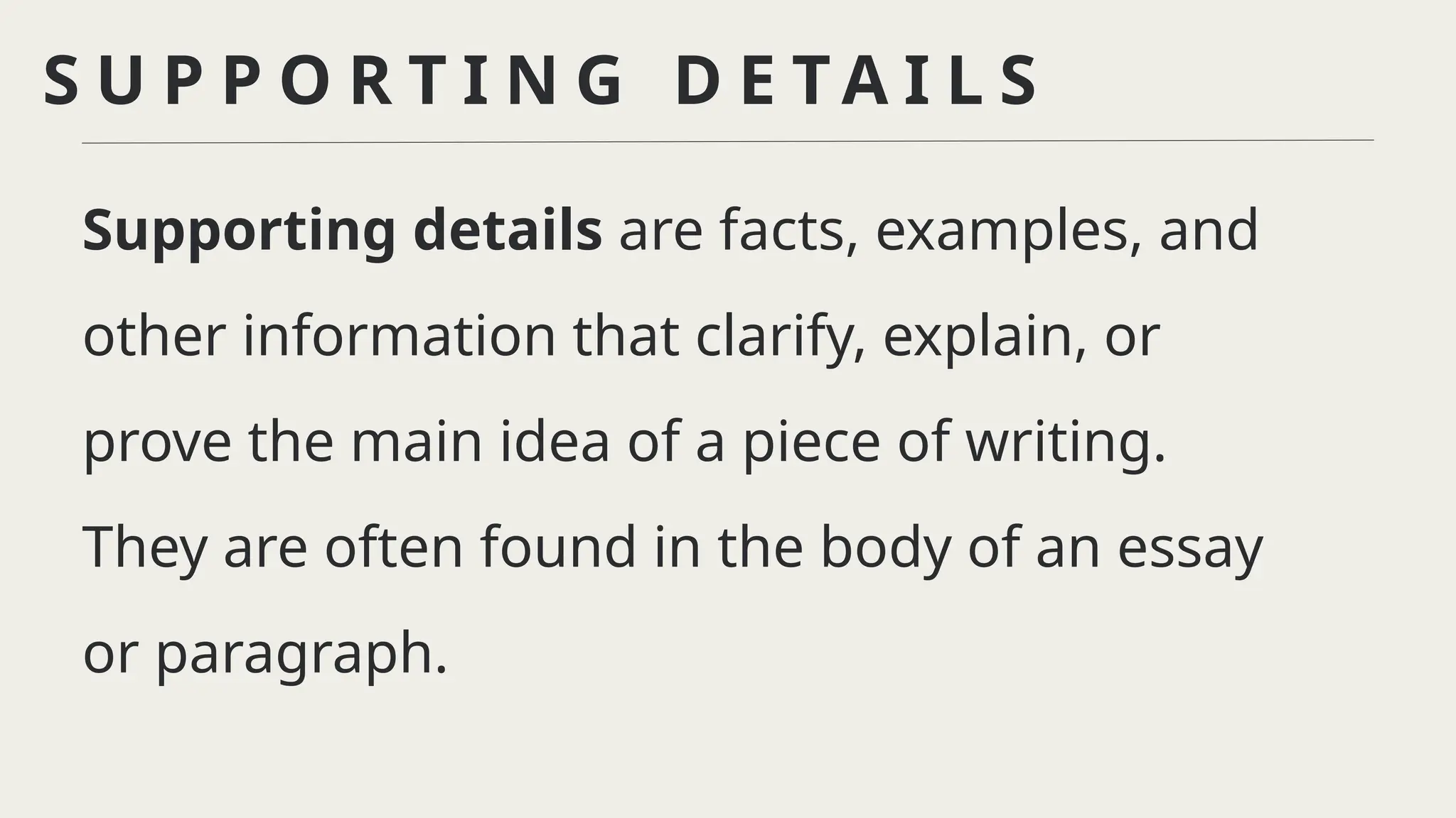 S U P P O R T I N G D E T A I L S
Supporting details are facts, examples, and
other information that clarify, explain, or
prove the main idea of a piece of writing.
They are often found in the body of an essay
or paragraph.
 