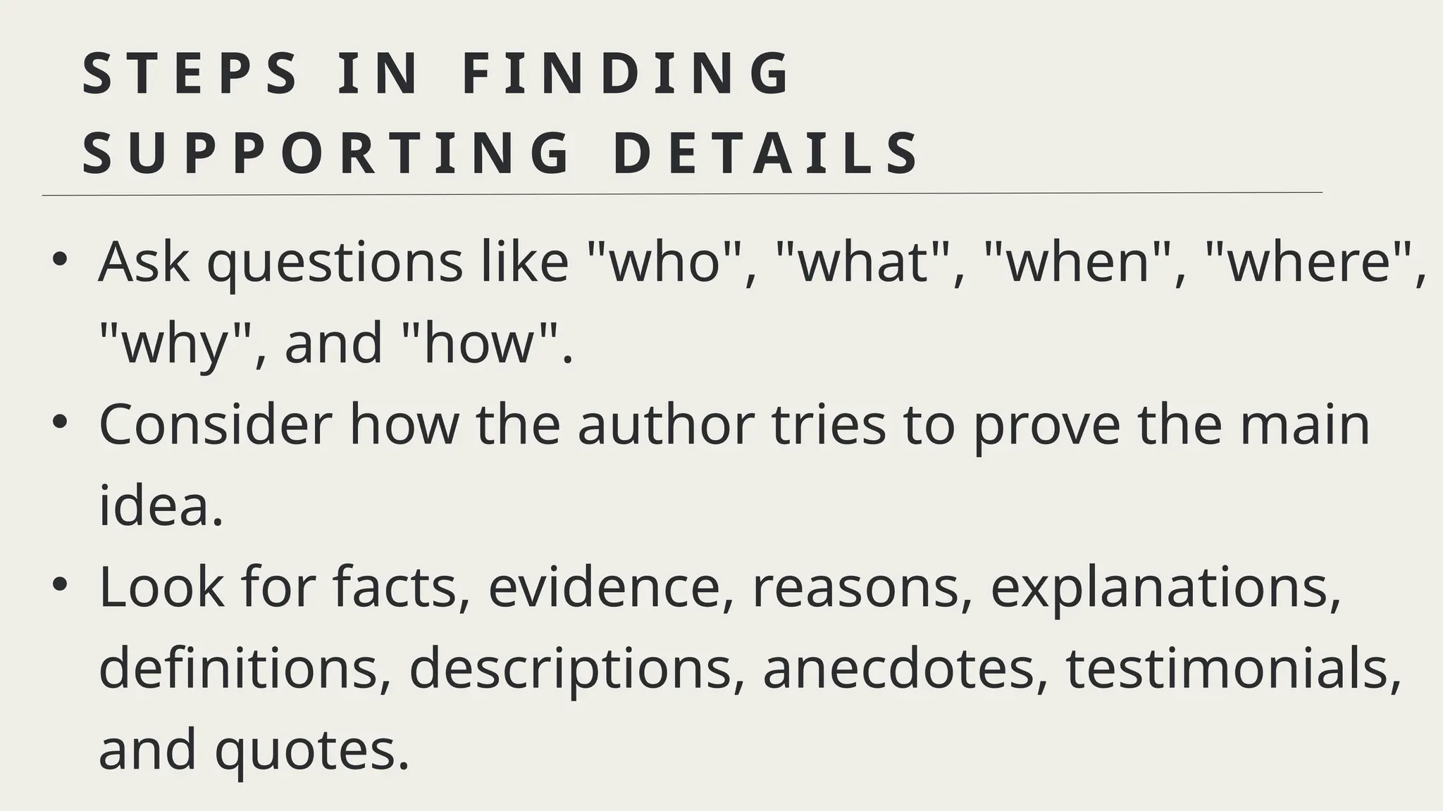 S T E P S I N F I N D I N G
S U P P O R T I N G D E T A I L S
• Ask questions like "who", "what", "when", "where",
"why", and "how".
• Consider how the author tries to prove the main
idea.
• Look for facts, evidence, reasons, explanations,
definitions, descriptions, anecdotes, testimonials,
and quotes.
 