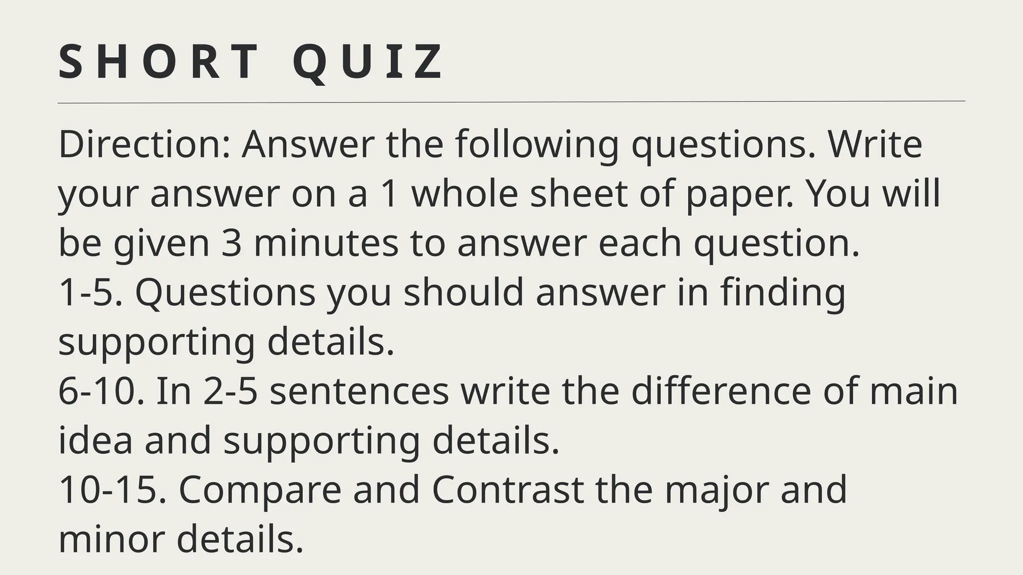 Direction: Answer the following questions. Write
your answer on a 1 whole sheet of paper. You will
be given 3 minutes to answer each question.
1-5. Questions you should answer in finding
supporting details.
6-10. In 2-5 sentences write the difference of main
idea and supporting details.
10-15. Compare and Contrast the major and
minor details.
S H O R T Q U I Z
 
