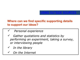 USING OUTSIDE SOURCES

Where can we find specific supporting details
to support our ideas?

     Personal experience
     Gather quotations and statistics by
    performing an experiment, taking a survey,
    or interviewing people
     In the library
     On the Internet
 