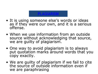 PLAGIARISM
• It is using someone else’s words or ideas
  as if they were our own, and it is a serious
  offense.
• When we use information from an outside
  source without acknowledging that source,
  we are guilty of plagiarism.
• One way to avoid plagiarism is to always
  put quotation marks around words that you
  copy exactly.
• We are guilty of plagiarism if we fail to cite
  the source of outside information even if
  we are paraphrasing
 