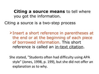 Citing a source means to tell where
    you got the information.
Citing a source is a two-step process:

  Insert a short reference in parentheses at
   the end or at the beginning of each piece
   of borrowed information. This short
   reference is called an in-text citation.

  She stated, "Students often had difficulty using APA
    style" (Jones, 1998, p. 199), but she did not offer an
    explanation as to why.
 
