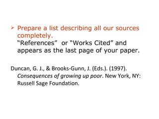    Prepare a list describing all our sources
    completely. This list can be titled
    “References” or “Works Cited” and
    appears as the last page of your paper.

Duncan, G. J., & Brooks-Gunn, J. (Eds.). (1997).
  Consequences of growing up poor. New York, NY:
  Russell Sage Foundation.
 