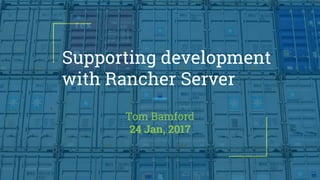Supporting development
with Rancher Server
Tom Bamford
24 Jan, 2017
 