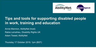 Tips and tools for supporting disabled people in work, training and education,
17 October 2019
Tips and tools for supporting disabled people
in work, training and education
Annie Mannion, AbilityNet (host)
Rabia Lemahieu, Disability Rights UK
Adam Tweed, AbilityNet
Thursday 17 October 2019, 1pm (BST)
 