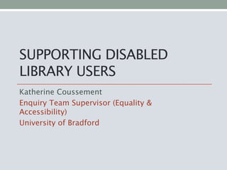 SUPPORTING DISABLED
LIBRARY USERS
Katherine Coussement
Enquiry Team Supervisor (Equality &
Accessibility)
University of Bradford
 