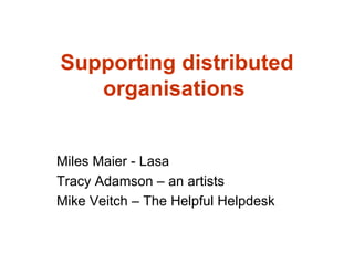 Supporting distributed organisations   Miles Maier - Lasa Tracy Adamson – an artists Mike Veitch – The Helpful Helpdesk 