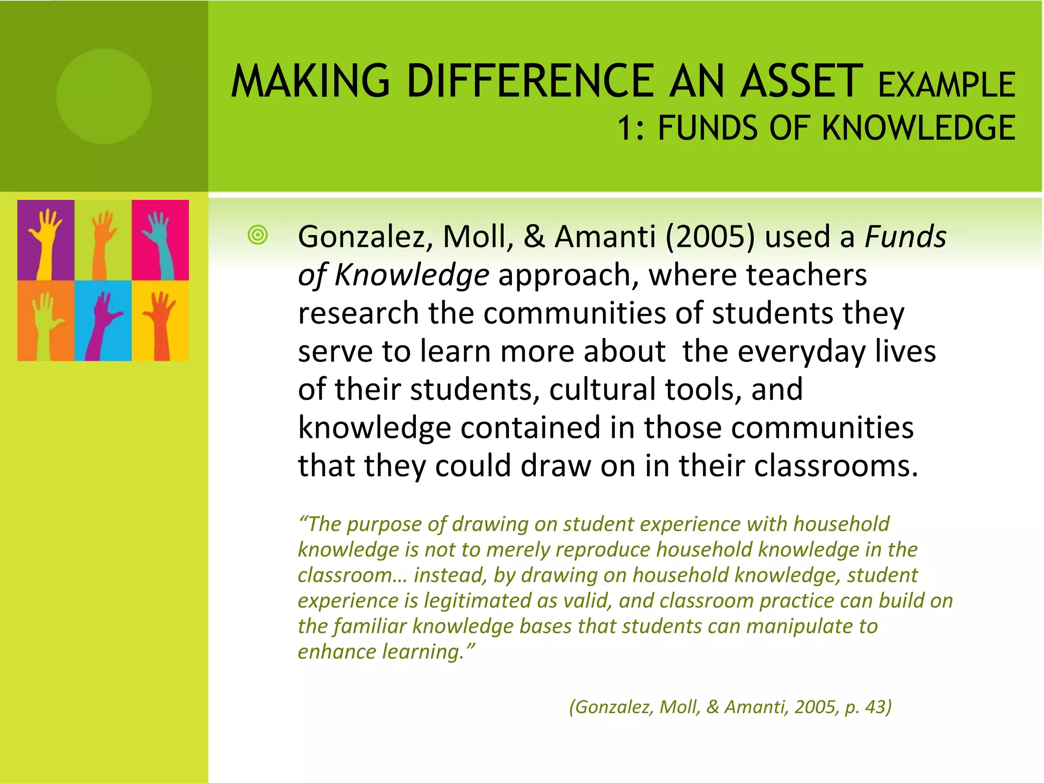 MAKING DIFFERENCE AN ASSET  EXAMPLE 1: FUNDS OF KNOWLEDGE Gonzalez, Moll, & Amanti (2005) used a  Funds of Knowledge  approach, where teachers research the communities of students they serve to learn more about  the everyday lives of their students, cultural tools, and knowledge contained in those communities that they could draw on in their classrooms. “ The purpose of drawing on student experience with household knowledge is not to merely reproduce household knowledge in the classroom… instead, by drawing on household knowledge, student experience is legitimated as valid, and classroom practice can build on the familiar knowledge bases that students can manipulate to enhance learning.”    (Gonzalez, Moll, & Amanti, 2005, p. 43) 