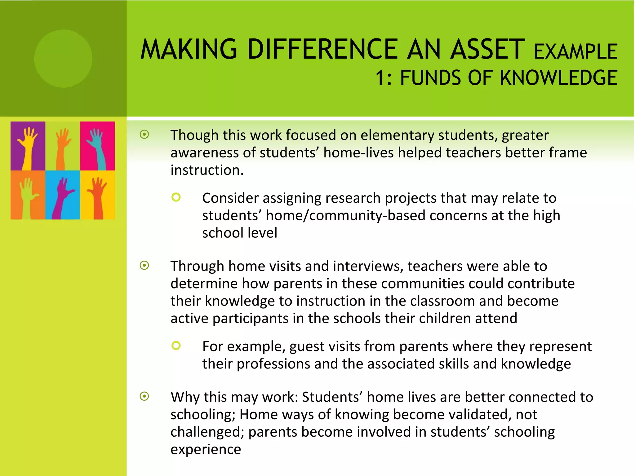 MAKING DIFFERENCE AN ASSET  EXAMPLE 1: FUNDS OF KNOWLEDGE Though this work focused on elementary students, greater awareness of students’ home-lives helped teachers better frame instruction. Consider assigning research projects that may relate to students’ home/community-based concerns at the high school level Through home visits and interviews, teachers were able to determine how parents in these communities could contribute their knowledge to instruction in the classroom and become active participants in the schools their children attend For example, guest visits from parents where they represent their professions and the associated skills and knowledge Why this may work: Students’ home lives are better connected to schooling; Home ways of knowing become validated, not challenged; parents become involved in students’ schooling experience 