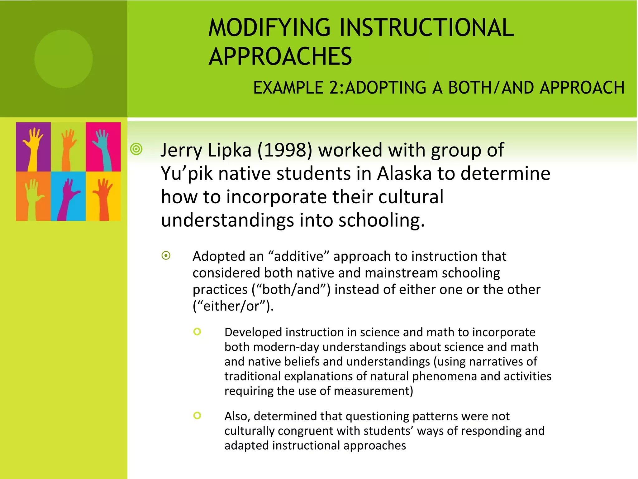 MODIFYING INSTRUCTIONAL APPROACHES    EXAMPLE 2:ADOPTING A BOTH/AND APPROACH Jerry Lipka (1998) worked with group of Yu’pik native students in Alaska to determine how to incorporate their cultural understandings into schooling.  Adopted an “additive” approach to instruction that considered both native and mainstream schooling practices (“both/and”) instead of either one or the other (“either/or”). Developed instruction in science and math to incorporate both modern-day understandings about science and math and native beliefs and understandings (using narratives of traditional explanations of natural phenomena and activities requiring the use of measurement)  Also, determined that questioning patterns were not culturally congruent with students’ ways of responding and adapted instructional approaches 