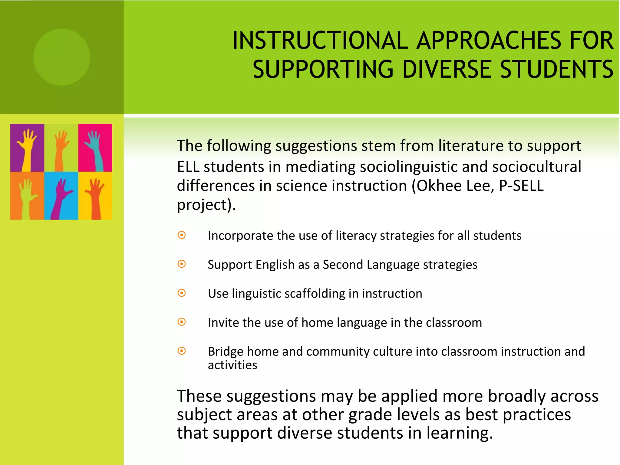 INSTRUCTIONAL APPROACHES FOR SUPPORTING DIVERSE STUDENTS The following suggestions stem from literature to support ELL students in mediating sociolinguistic and sociocultural differences in science instruction (Okhee Lee, P-SELL project).  Incorporate the use of literacy strategies for all students Support English as a Second Language strategies Use linguistic scaffolding in instruction Invite the use of home language in the classroom Bridge home and community culture into classroom instruction and activities These suggestions may be applied more broadly across subject areas at other grade levels as best practices that support diverse students in learning. 