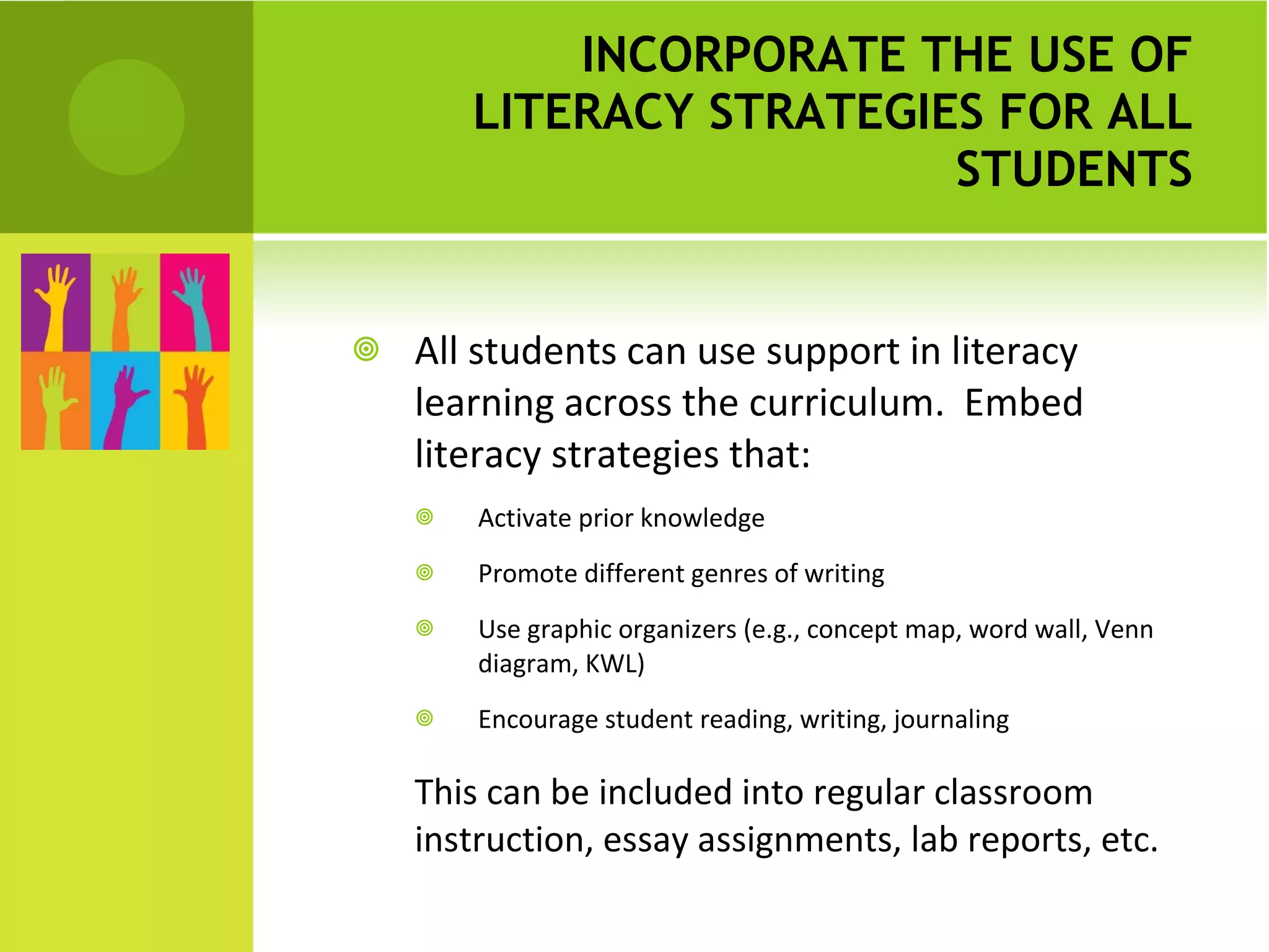 INCORPORATE THE USE OF LITERACY STRATEGIES FOR ALL STUDENTS All students can use support in literacy learning across the curriculum.  Embed literacy strategies that: Activate prior knowledge Promote different genres of writing Use graphic organizers (e.g., concept map, word wall, Venn diagram, KWL) Encourage student reading, writing, journaling This can be included into regular classroom instruction, essay assignments, lab reports, etc. 