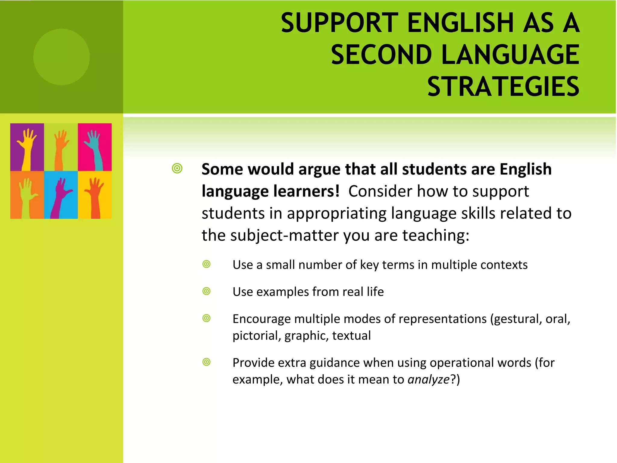 SUPPORT ENGLISH AS A SECOND LANGUAGE STRATEGIES Some would argue that all students are English language learners!  Consider how to support students in appropriating language skills related to the subject-matter you are teaching:  Use a small number of key terms in multiple contexts Use examples from real life Encourage multiple modes of representations (gestural, oral, pictorial, graphic, textual Provide extra guidance when using operational words (for example, what does it mean to  analyze ?) 