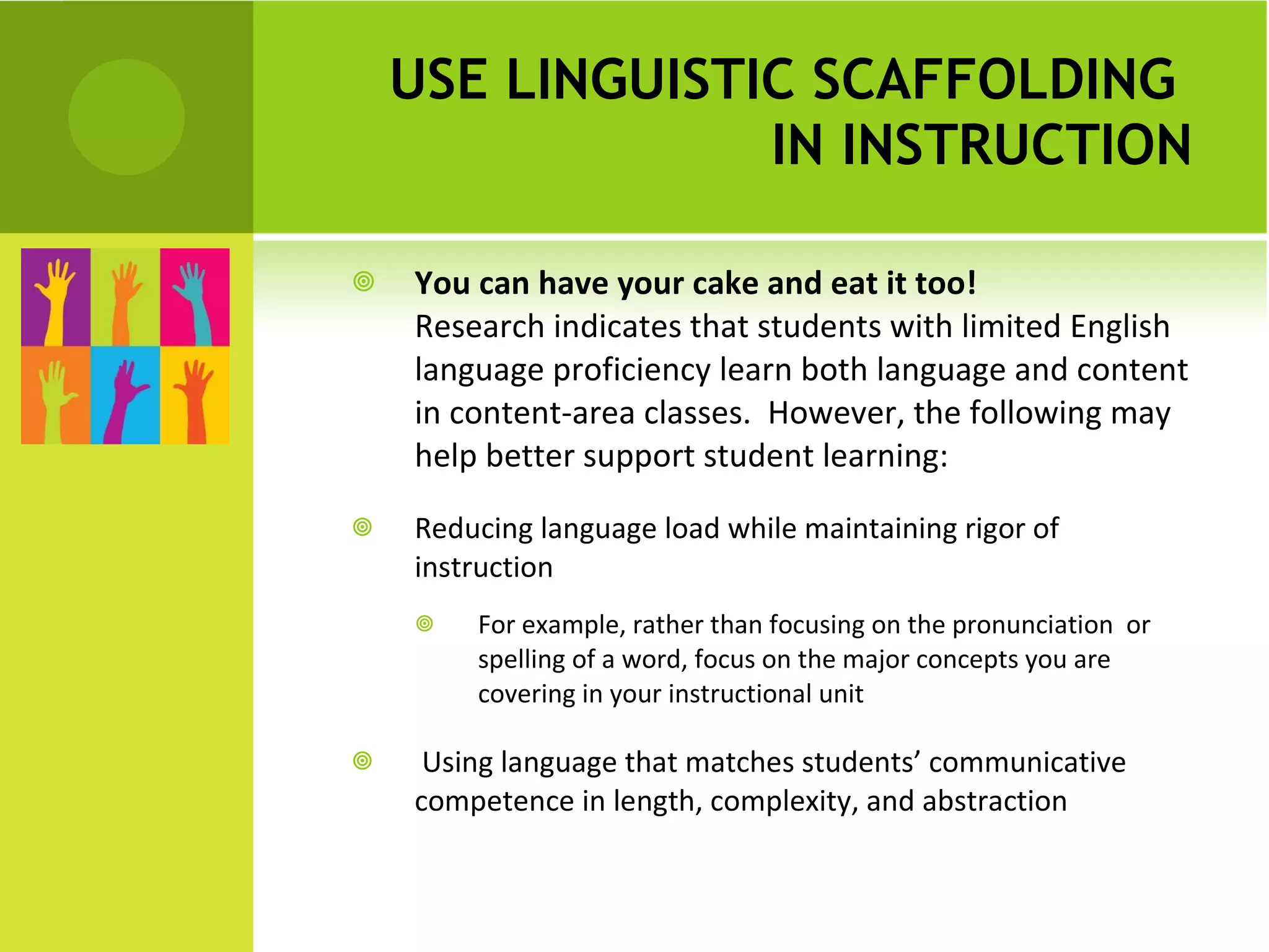 USE LINGUISTIC SCAFFOLDING  IN INSTRUCTION You can have your cake and eat it too!  Research indicates that students with limited English language proficiency learn both language and content in content-area classes.  However, the following may help better support student learning:  Reducing language load while maintaining rigor of instruction For example, rather than focusing on the pronunciation  or spelling of a word, focus on the major concepts you are covering in your instructional unit Using language that matches students’ communicative competence in length, complexity, and abstraction 