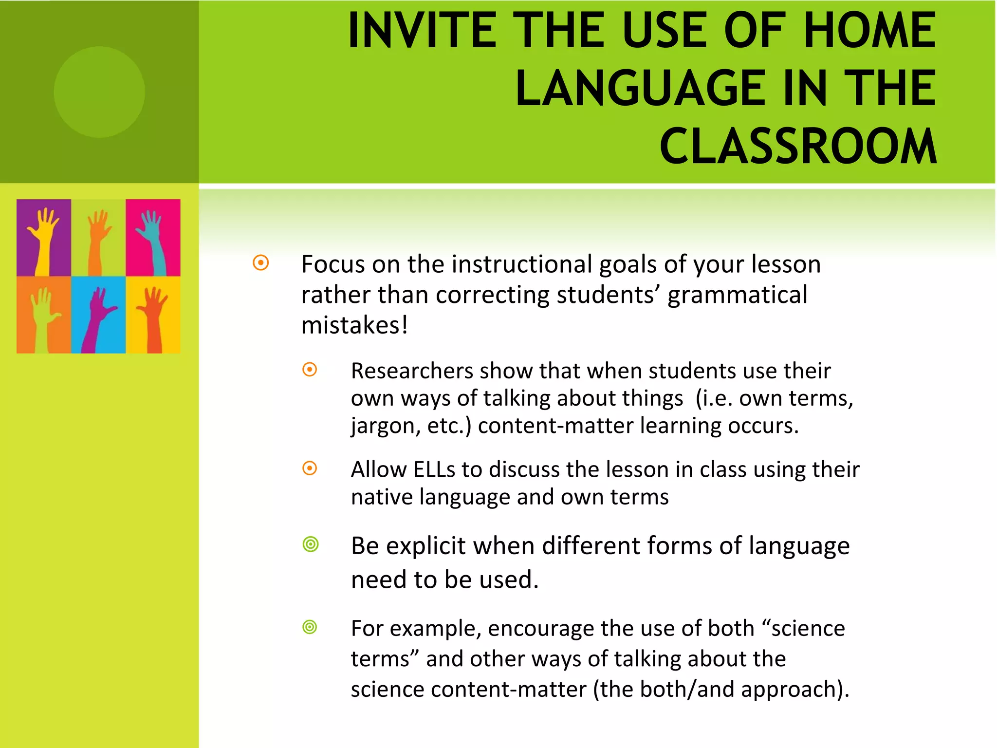 INVITE THE USE OF HOME LANGUAGE IN THE CLASSROOM Focus on the instructional goals of your lesson rather than correcting students’ grammatical mistakes!  Researchers show that when students use their own ways of talking about things  (i.e. own terms, jargon, etc.) content-matter learning occurs.  Allow ELLs to discuss the lesson in class using their native language and own terms Be explicit when different forms of language need to be used. For example, encourage the use of both “science terms” and other ways of talking about the science content-matter (the both/and approach). 