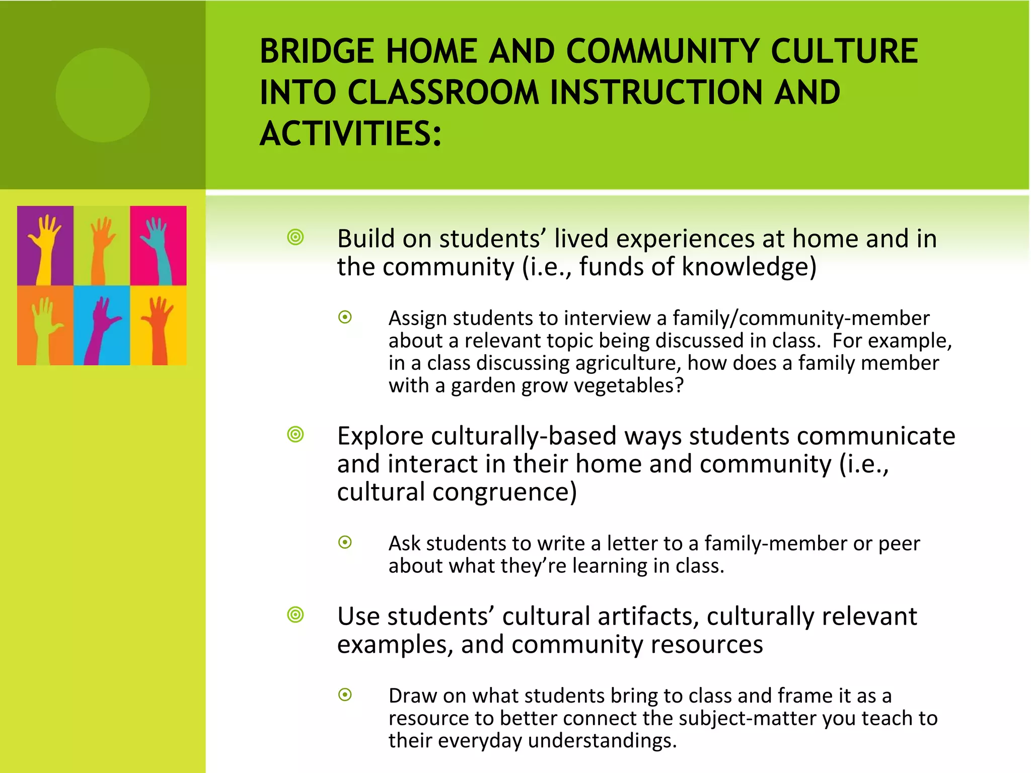 Build on students’ lived experiences at home and in the community (i.e., funds of knowledge) Assign students to interview a family/community-member about a relevant topic being discussed in class.  For example, in a class discussing agriculture, how does a family member with a garden grow vegetables?  Explore culturally-based ways students communicate and interact in their home and community (i.e., cultural congruence) Ask students to write a letter to a family-member or peer about what they’re learning in class. Use students’ cultural artifacts, culturally relevant examples, and community resources Draw on what students bring to class and frame it as a resource to better connect the subject-matter you teach to their everyday understandings. BRIDGE HOME AND COMMUNITY CULTURE INTO CLASSROOM INSTRUCTION AND ACTIVITIES:  