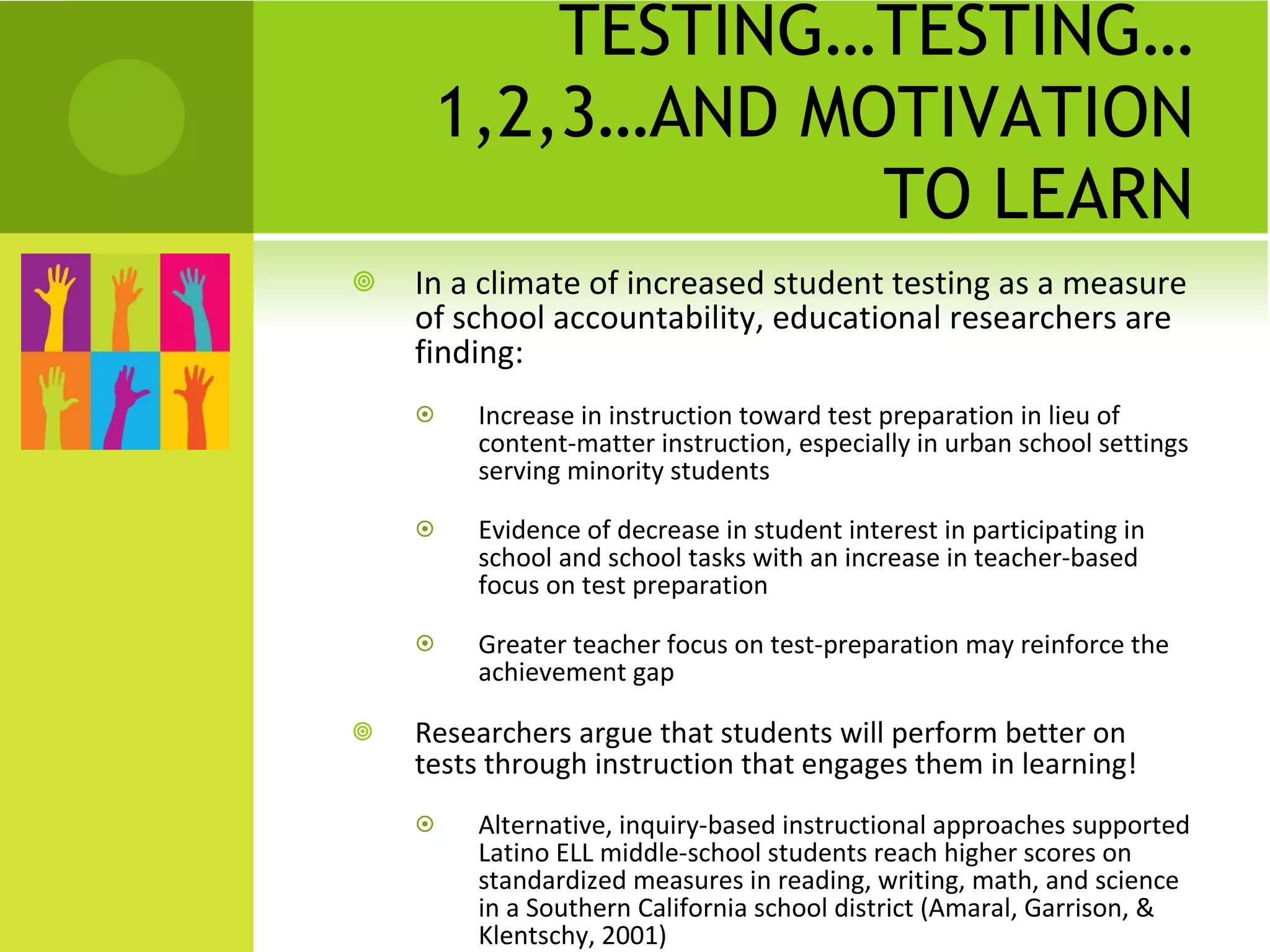 TESTING…TESTING…1,2,3…AND MOTIVATION TO LEARN In a climate of increased student testing as a measure of school accountability, educational researchers are finding: Increase in instruction toward test preparation in lieu of content-matter instruction, especially in urban school settings serving minority students Evidence of decrease in student interest in participating in school and school tasks with an increase in teacher-based focus on test preparation Greater teacher focus on test-preparation may reinforce the achievement gap Researchers argue that students will perform better on tests through instruction that engages them in learning! Alternative, inquiry-based instructional approaches supported Latino ELL middle-school students reach higher scores on standardized measures in reading, writing, math, and science in a Southern California school district (Amaral, Garrison, & Klentschy, 2001) 