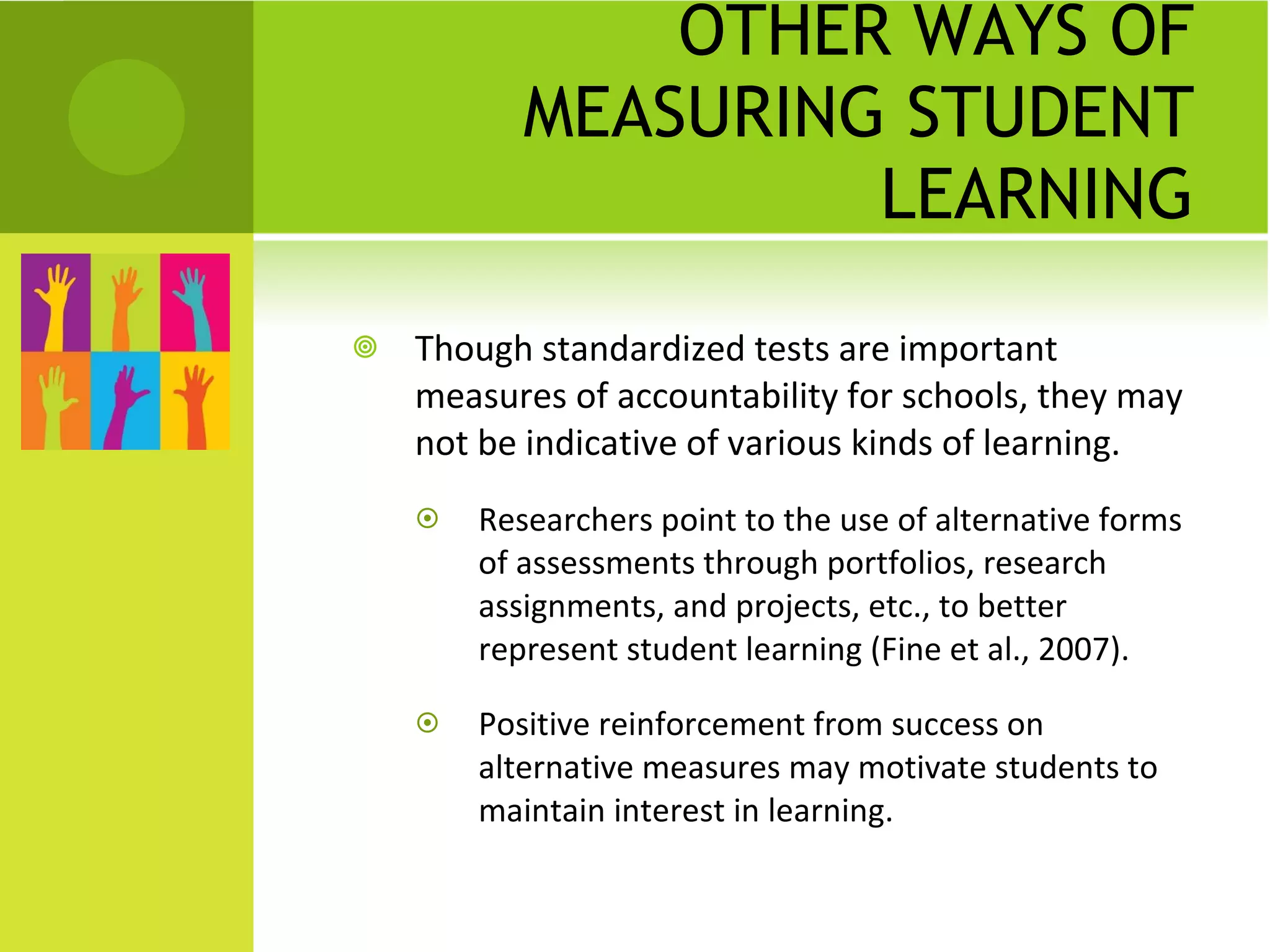 OTHER WAYS OF MEASURING STUDENT LEARNING Though standardized tests are important measures of accountability for schools, they may not be indicative of various kinds of learning. Researchers point to the use of alternative forms of assessments through portfolios, research assignments, and projects, etc., to better represent student learning (Fine et al., 2007). Positive reinforcement from success on alternative measures may motivate students to maintain interest in learning. 