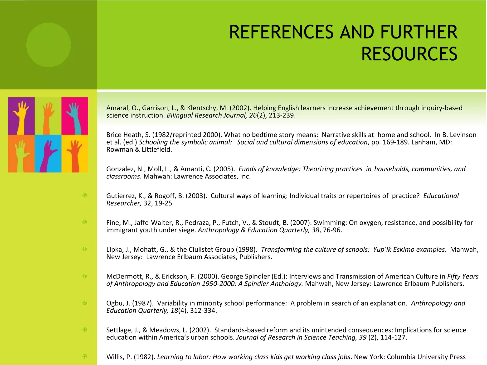 REFERENCES AND FURTHER RESOURCES Amaral, O., Garrison, L., & Klentschy, M. (2002). Helping English learners increase achievement through inquiry-based science instruction.  Bilingual Research Journal, 26 (2), 213-239.  Brice Heath, S. (1982/reprinted 2000). What no bedtime story means:  Narrative skills at  home and school.  In B. Levinson et al. (ed.)  Schooling the symbolic animal:  Social and cultural dimensions of education , pp. 169-189. Lanham, MD:  Rowman & Littlefield.  Gonzalez, N., Moll, L., & Amanti, C. (2005).  Funds of knowledge: Theorizing practices  in  households, communities, and classrooms . Mahwah: Lawrence Associates, Inc. Gutierrez, K., & Rogoff, B. (2003).  Cultural ways of learning: Individual traits or repertoires of  practice?  Educational Researcher,  32, 19-25 Fine, M., Jaffe-Walter, R., Pedraza, P., Futch, V., & Stoudt, B. (2007). Swimming: On oxygen, resistance, and possibility for immigrant youth under siege.  Anthropology & Education Quarterly, 38 , 76-96. Lipka, J., Mohatt, G., & the Ciulistet Group (1998).  Transforming the culture of schools:  Yup’ik Eskimo examples .  Mahwah, New Jersey:  Lawrence Erlbaum Associates, Publishers. McDermott, R., & Erickson, F. (2000). George Spindler (Ed.): Interviews and Transmission of American Culture in  Fifty Years of Anthropology and Education 1950-2000: A Spindler Anthology.  Mahwah, New Jersey: Lawrence Erlbaum Publishers. Ogbu, J. (1987).  Variability in minority school performance:  A problem in search of an explanation.  Anthropology and Education Quarterly, 18 (4), 312-334. Settlage, J., & Meadows, L. (2002).  Standards-based reform and its unintended consequences: Implications for science education within America’s urban schools.  Journal of Research in Science Teaching, 39  (2), 114-127. Willis, P. (1982).  Learning to labor: How working class kids get working class jobs . New York: Columbia University Press  