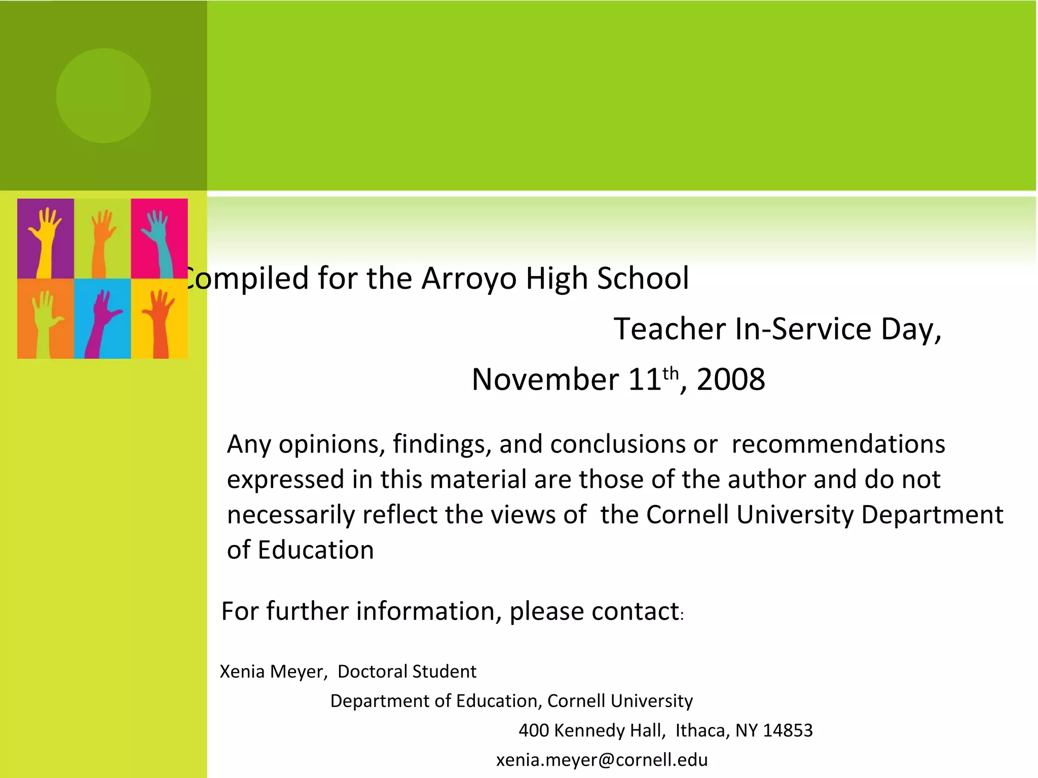 Compiled for the Arroyo High School  Teacher In-Service Day, November 11 th , 2008 Any opinions, findings, and conclusions or  recommendations expressed in this material are those of the author and do not necessarily reflect the views of  the Cornell University Department of Education For further information, please contact : Xenia Meyer,  Doctoral Student  Department of Education, Cornell University  400 Kennedy Hall,  Ithaca, NY 14853  [email_address] 