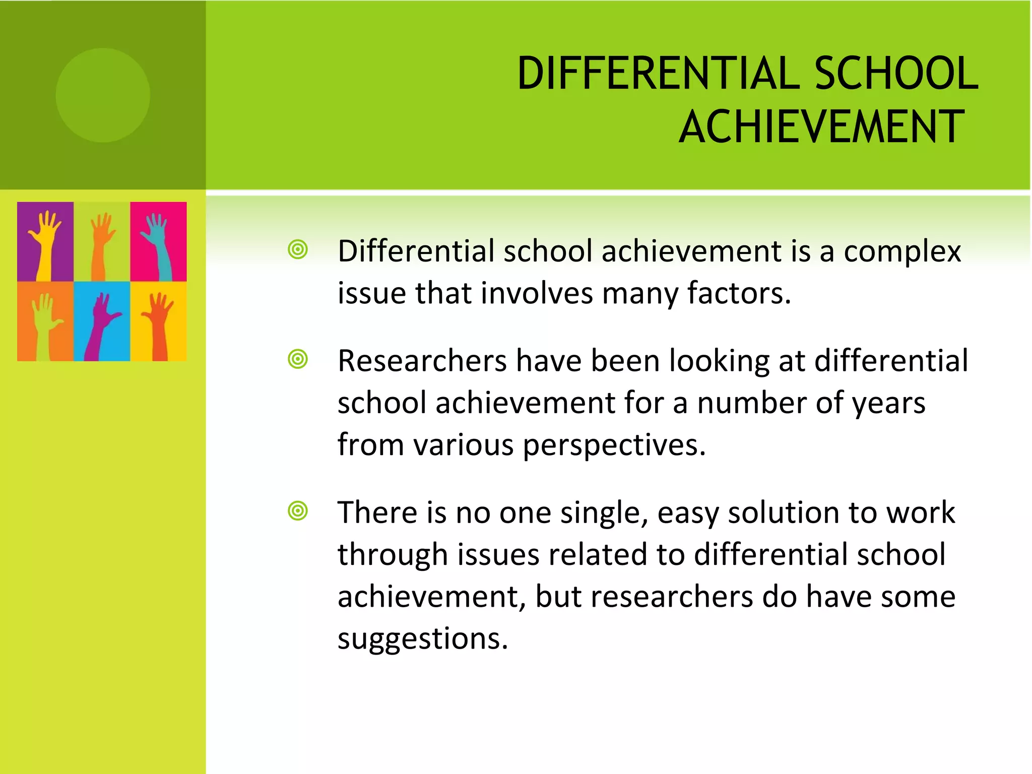 DIFFERENTIAL SCHOOL ACHIEVEMENT  Differential school achievement is a complex issue that involves many factors. Researchers have been looking at differential school achievement for a number of years from various perspectives.  There is no one single, easy solution to work through issues related to differential school achievement, but researchers do have some suggestions. 