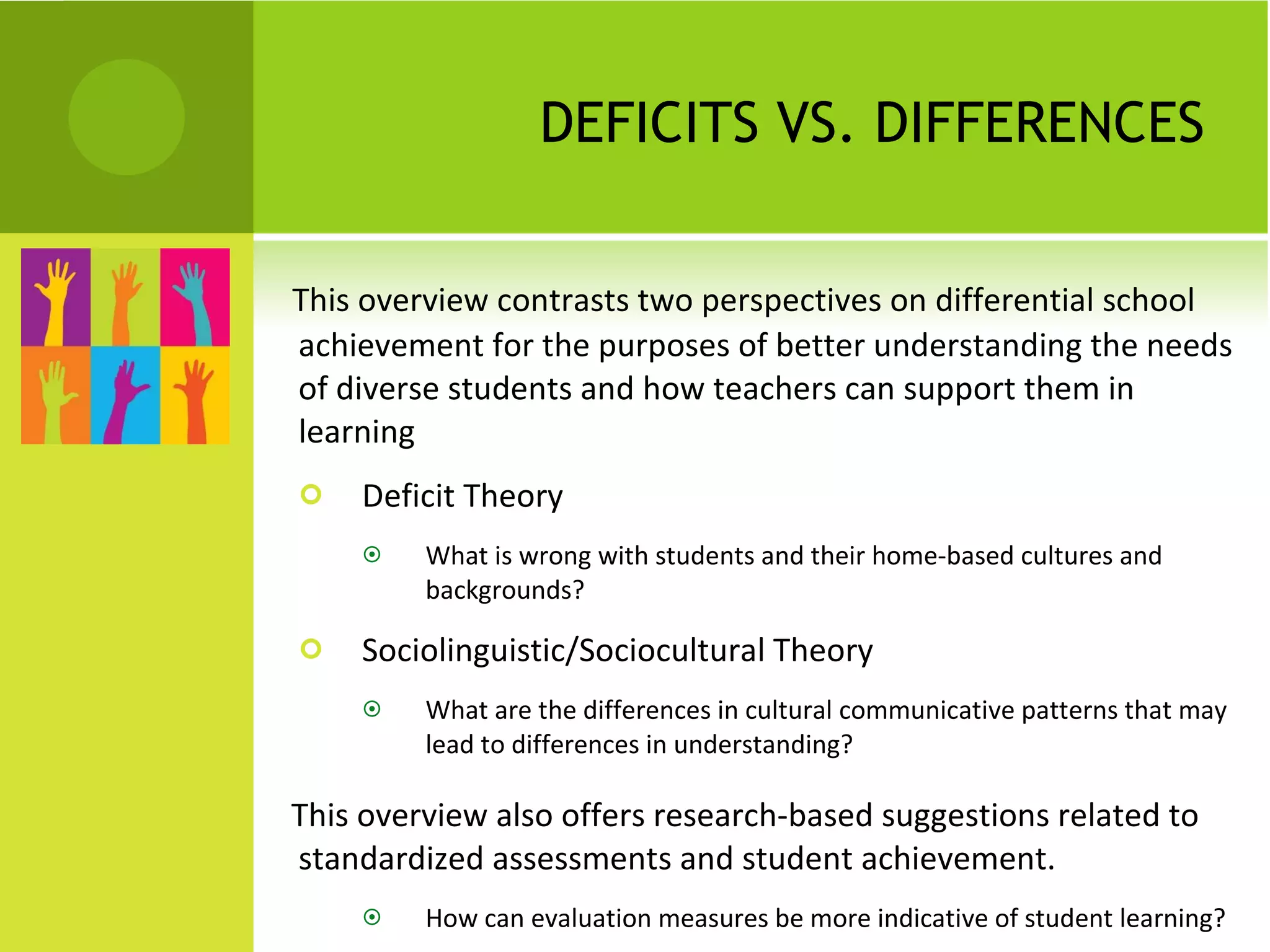 DEFICITS VS. DIFFERENCES This overview contrasts two perspectives on differential school achievement for the purposes of better understanding the needs of diverse students and how teachers can support them in learning  Deficit Theory What is wrong with students and their home-based cultures and backgrounds? Sociolinguistic/Sociocultural Theory What are the differences in cultural communicative patterns that may lead to differences in understanding? This overview also offers research-based suggestions related to standardized assessments and student achievement.  How can evaluation measures be more indicative of student learning? 