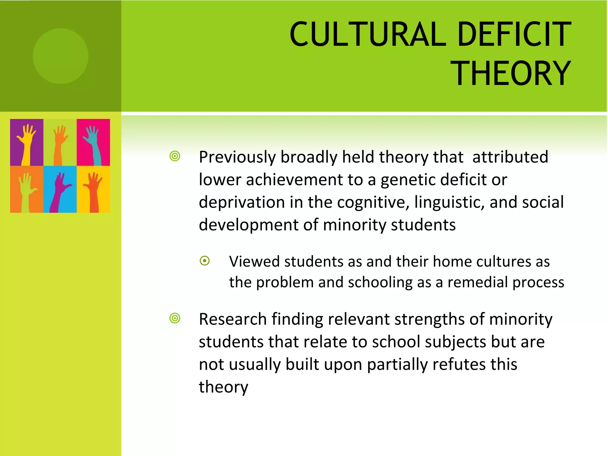 CULTURAL DEFICIT THEORY Previously broadly held theory that  attributed lower achievement to a genetic deficit   or deprivation in the cognitive, linguistic, and social development of minority students  Viewed students as and their home cultures as the problem and schooling as a remedial process Research finding relevant strengths of minority students that relate to school subjects but are not usually built upon partially refutes this theory 