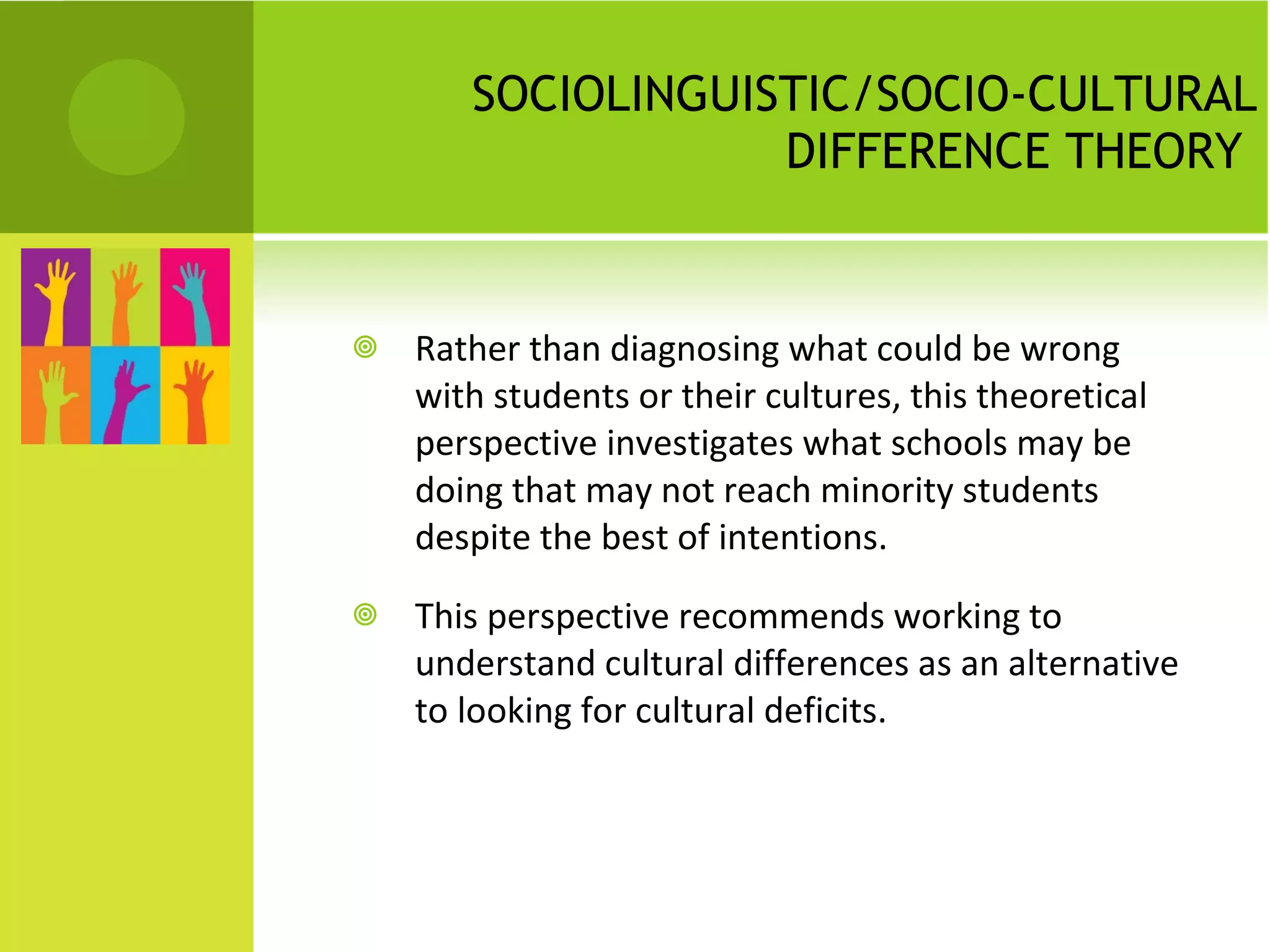 SOCIOLINGUISTIC/SOCIO-CULTURAL DIFFERENCE THEORY  Rather than diagnosing what could be wrong with students or their cultures, this theoretical perspective investigates what schools may be doing that may not reach minority students despite the best of intentions.  This perspective recommends working to understand cultural differences as an alternative to looking for cultural deficits. 