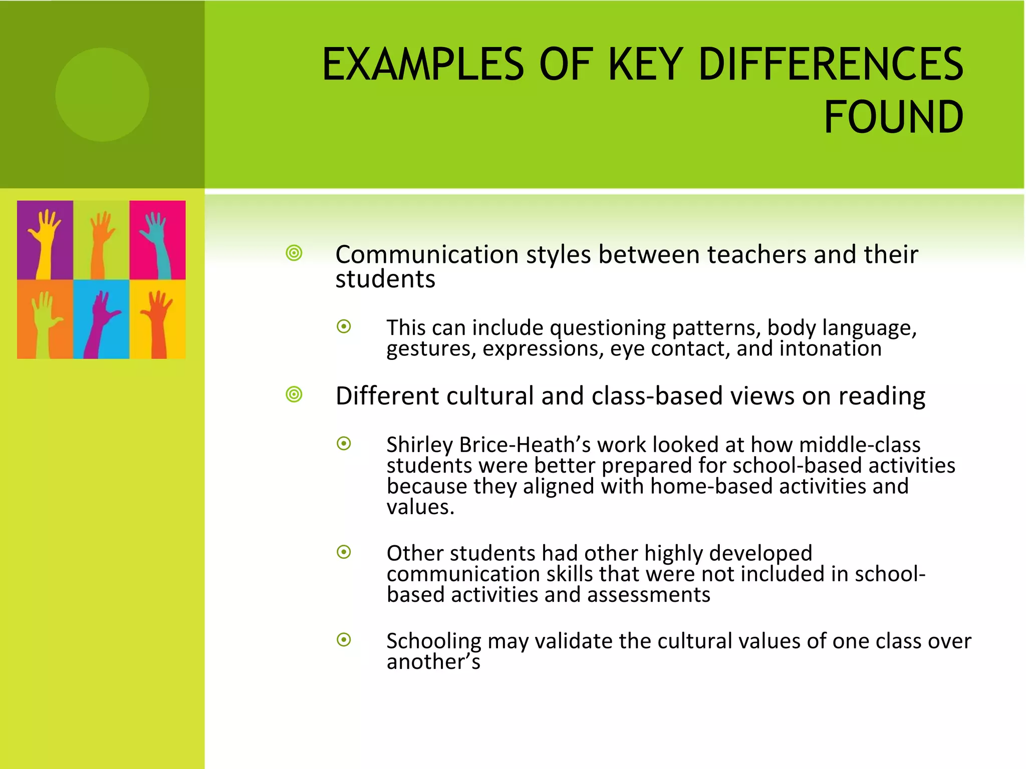 EXAMPLES OF KEY DIFFERENCES FOUND Communication styles between teachers and their students This can include questioning patterns, body language, gestures, expressions, eye contact, and intonation Different cultural and class-based views on reading  Shirley Brice-Heath’s work looked at how middle-class students were better prepared for school-based activities because they aligned with home-based activities and values. Other students had other highly developed communication skills that were not included in school-based activities and assessments Schooling may validate the cultural values of one class over another’s 