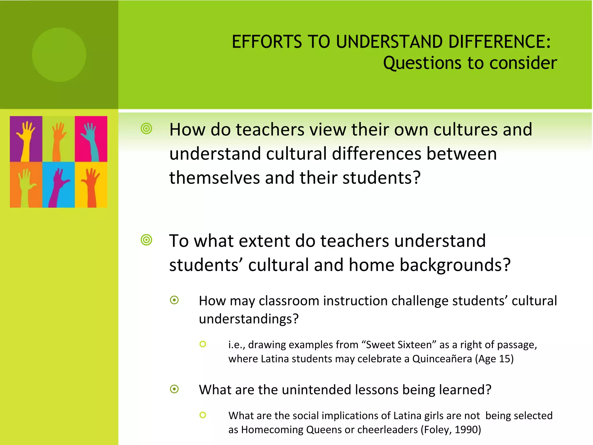 EFFORTS TO UNDERSTAND DIFFERENCE:  Questions to consider How do teachers view their own cultures and understand cultural differences between themselves and their students?  To what extent do teachers understand students’ cultural and home backgrounds?  How may classroom instruction challenge students’ cultural understandings? i.e., drawing examples from “Sweet Sixteen” as a right of passage, where Latina students may celebrate a Quinceañera (Age 15) What are the unintended lessons being learned? What are the social implications of Latina girls are not  being selected as Homecoming Queens or cheerleaders (Foley, 1990) 