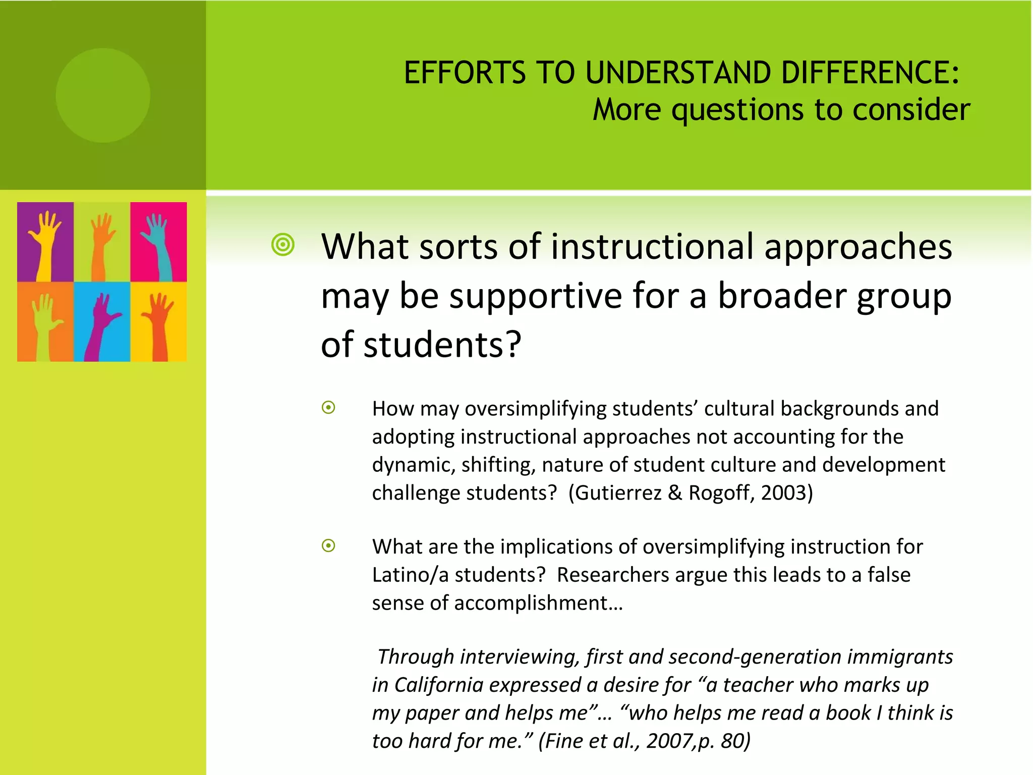 EFFORTS TO UNDERSTAND DIFFERENCE:  More questions to consider What sorts of instructional approaches may be supportive for a broader group of students? How may oversimplifying students’ cultural backgrounds and adopting instructional approaches not accounting for the dynamic, shifting, nature of student culture and development challenge students?  (Gutierrez & Rogoff, 2003) What are the implications of oversimplifying instruction for Latino/a students?  Researchers argue this leads to a false sense of accomplishment…   Through interviewing, first and second-generation immigrants in California expressed a desire for “a teacher who marks up my paper and helps me”… “who helps me read a book I think is too hard for me.” (Fine et al., 2007,p. 80) 
