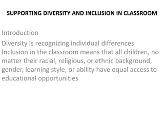 SUPPORTING DIVERSITY AND INCLUSION IN CLASSROOM
Introduction
Diversity Is recognizing individual differences
Inclusion in the classroom means that all children, no
matter their racial, religious, or ethnic background,
gender, learning style, or ability have equal access to
educational opportunities
 