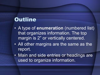 Outline A type of  enumeration  (numbered list) that organizes information. The top margin is 2” or vertically centered. All other margins are the same as the report. Main and side entries or headings are used to organize information. 