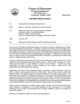 County of Gloucester
Finance Department
6467 Main Street
Gloucester, Virginia 23061 (804)693-6927
Interoffice Memorandum
To: Gloucester County Board of Supervisors
From: Nickie C. Champion, Director of Financial Services
CC: Howard B. Kiser, Ed.D., Superintendent of Schools
Brenda G. Garton, County Administrator
Edwin N. Wilmot, County Attorney
Joanne C. Wright, Director of Budget and Finance, GCPS
Date: June 20, 2013
Re: Request for Public Hearing on School Construction Bonds
As you know, the Board of Supervisors agreed in principal to borrow an additional $12.0 million
for the Page Middle School Project. In addition, included in the fiscal year 2014 budget was a
$5.0 million borrowing for school HVAC and roof repairs/upgrades. Due to the costs associated
with selling school bonds, it makes fiscal sense to consolidate these needs into one bond issue
if it is the desire of the Board to move forward with both projects. In that each bond sale could
result in issuance costs of approximately $75,000 to $100,000, consolidating the needs could
result in a sizable savings to the County.
Ted Cole of Davenport and Company, the County’s financial advisors, will be at the July 2, 2013
meeting to discuss possible borrowing options (Case 1 = $12.0 million and Case 2 = $17.0
million) and the effects of those options on future County finances. A draft copy of his
presentation has been included in these materials for your review. Copies of the final
presentation will be distributed at the meeting.
Additionally, the Board will be respectfully asked to authorize a public hearing for August 6,
2013 in order to receive public comment on the matter. Bonnie France, bond counsel with
McGuire Woods, has helped prepare the attached resolution and public hearing notice. The
documents were prepared to delineate the amount to be used for the Page Middle School
project and the amount to be used for school HVAC and roof needs. While the total amount of
actual bond receipts are unknown at this time, the resolution is written in such a way that $12.0
million will be assigned to the Page Middle School project and any remaining receipts (expected
to be approximately $5.0 million) will be assigned to school HVAC and roof needs.
Finally, while the resolution and public hearing notice included with this memorandum have
been prepared in anticipation of the Board agreeing to hear comments on a combined
borrowing of $17.0 million, the documents can be easily modified to reduce or increase the
scope of the project.
Please do not hesitate to contact me if you have any questions.
Page 91
 