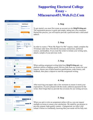 Supporting Electoral College
Essay -
Mfacourses451.Web.Fc2.Com
1. Step
To get started, you must first create an account on site HelpWriting.net.
The registration process is quick and simple, taking just a few moments.
During this process, you will need to provide a password and a valid email
address.
2. Step
In order to create a "Write My Paper For Me" request, simply complete the
10-minute order form. Provide the necessary instructions, preferred
sources, and deadline. If you want the writer to imitate your writing style,
attach a sample of your previous work.
3. Step
When seeking assignment writing help from HelpWriting.net, our
platform utilizes a bidding system. Review bids from our writers for your
request, choose one of them based on qualifications, order history, and
feedback, then place a deposit to start the assignment writing.
4. Step
After receiving your paper, take a few moments to ensure it meets your
expectations. If you're pleased with the result, authorize payment for the
writer. Don't forget that we provide free revisions for our writing services.
5. Step
When you opt to write an assignment online with us, you can request
multiple revisions to ensure your satisfaction. We stand by our promise to
provide original, high-quality content - if plagiarized, we offer a full
refund. Choose us confidently, knowing that your needs will be fully met.
Supporting Electoral College Essay - Mfacourses451.Web.Fc2.Com Supporting Electoral College Essay -
Mfacourses451.Web.Fc2.Com
 