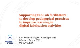 Introduction
Supporting Fab Lab facilitators
to develop pedagogical practices
to improve learning in
digital fabrication activities
Kati Pitkänen, Megumi Iwata & Jari Laru
FabLearn Europe 2019
Oulu 29.5.2019
 