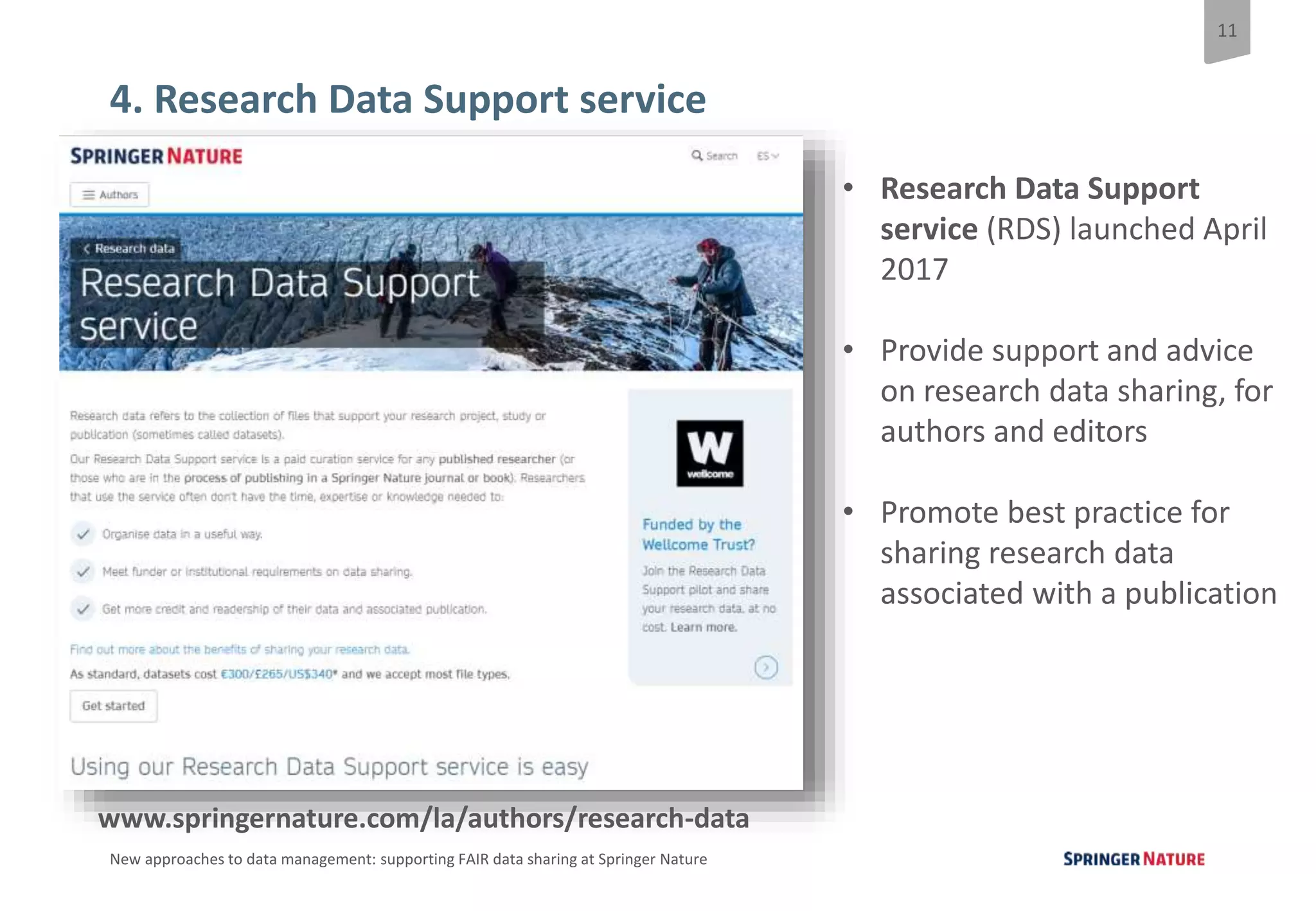 11
New approaches to data management: supporting FAIR data sharing at Springer Nature
4. Research Data Support service
• Research Data Support
service (RDS) launched April
2017
• Provide support and advice
on research data sharing, for
authors and editors
• Promote best practice for
sharing research data
associated with a publication
www.springernature.com/la/authors/research-data
 