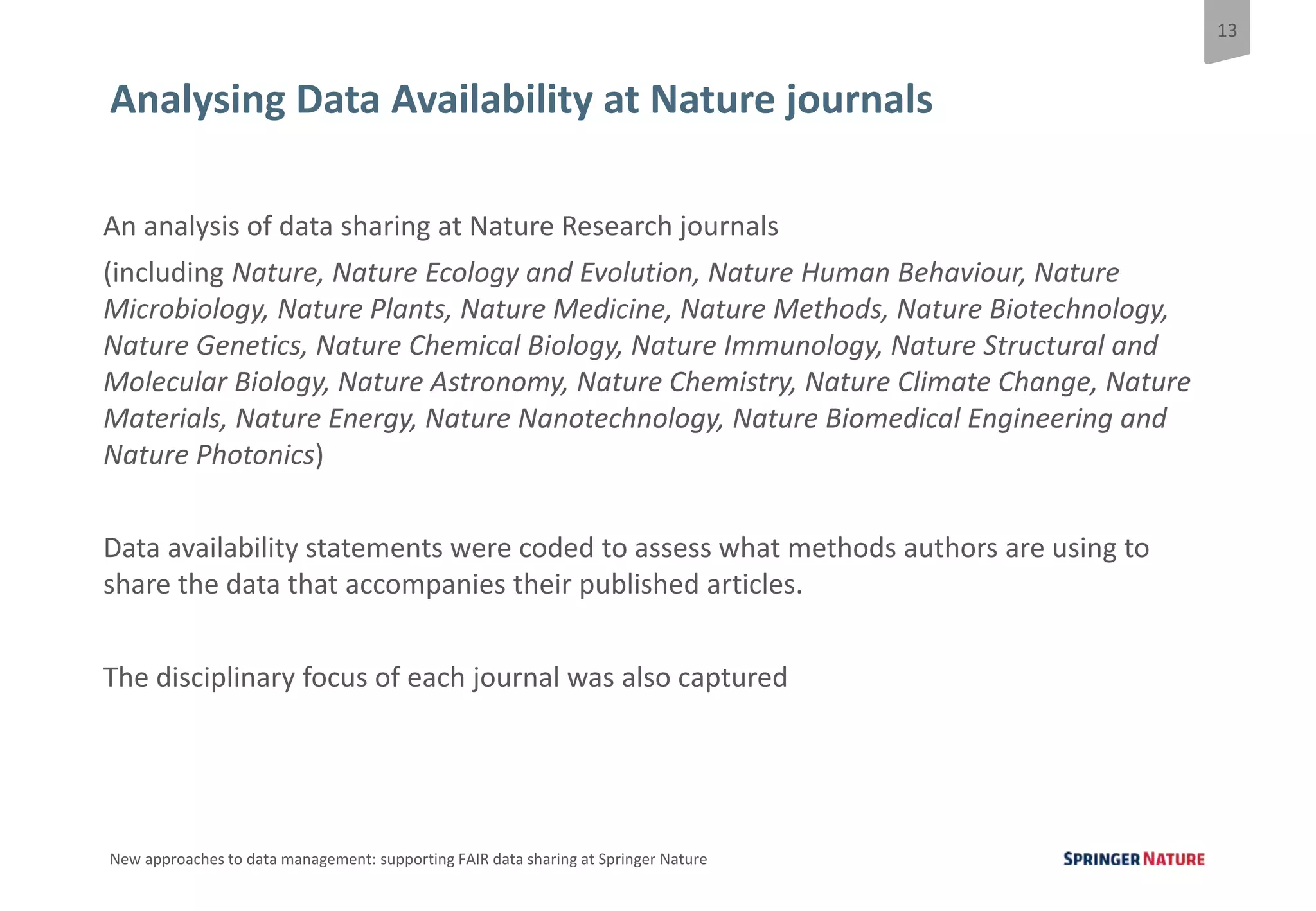 13
New approaches to data management: supporting FAIR data sharing at Springer Nature
Analysing Data Availability at Nature journals
An analysis of data sharing at Nature Research journals
(including Nature, Nature Ecology and Evolution, Nature Human Behaviour, Nature
Microbiology, Nature Plants, Nature Medicine, Nature Methods, Nature Biotechnology,
Nature Genetics, Nature Chemical Biology, Nature Immunology, Nature Structural and
Molecular Biology, Nature Astronomy, Nature Chemistry, Nature Climate Change, Nature
Materials, Nature Energy, Nature Nanotechnology, Nature Biomedical Engineering and
Nature Photonics)
Data availability statements were coded to assess what methods authors are using to
share the data that accompanies their published articles.
The disciplinary focus of each journal was also captured
 