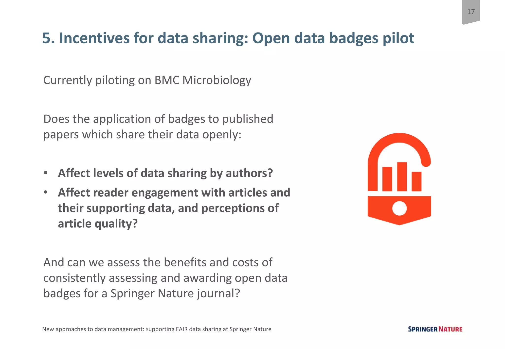 17
New approaches to data management: supporting FAIR data sharing at Springer Nature
5. Incentives for data sharing: Open data badges pilot
Currently piloting on BMC Microbiology
Does the application of badges to published
papers which share their data openly:
• Affect levels of data sharing by authors?
• Affect reader engagement with articles and
their supporting data, and perceptions of
article quality?
And can we assess the benefits and costs of
consistently assessing and awarding open data
badges for a Springer Nature journal?
 