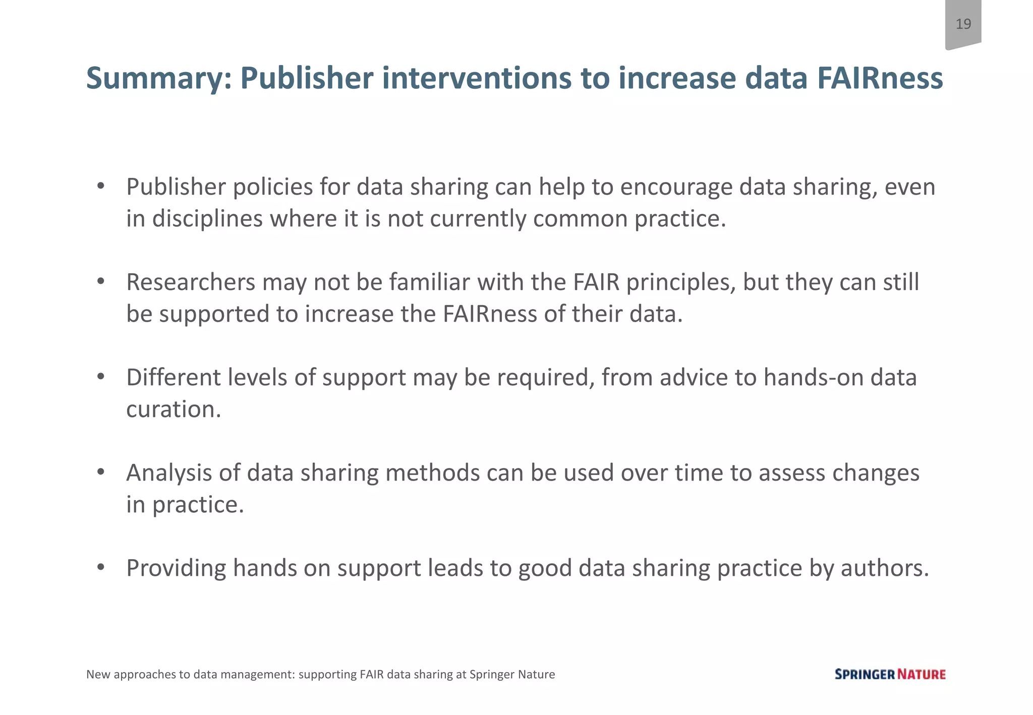 19
New approaches to data management: supporting FAIR data sharing at Springer Nature
Summary: Publisher interventions to increase data FAIRness
• Publisher policies for data sharing can help to encourage data sharing, even
in disciplines where it is not currently common practice.
• Researchers may not be familiar with the FAIR principles, but they can still
be supported to increase the FAIRness of their data.
• Different levels of support may be required, from advice to hands-on data
curation.
• Analysis of data sharing methods can be used over time to assess changes
in practice.
• Providing hands on support leads to good data sharing practice by authors.
 