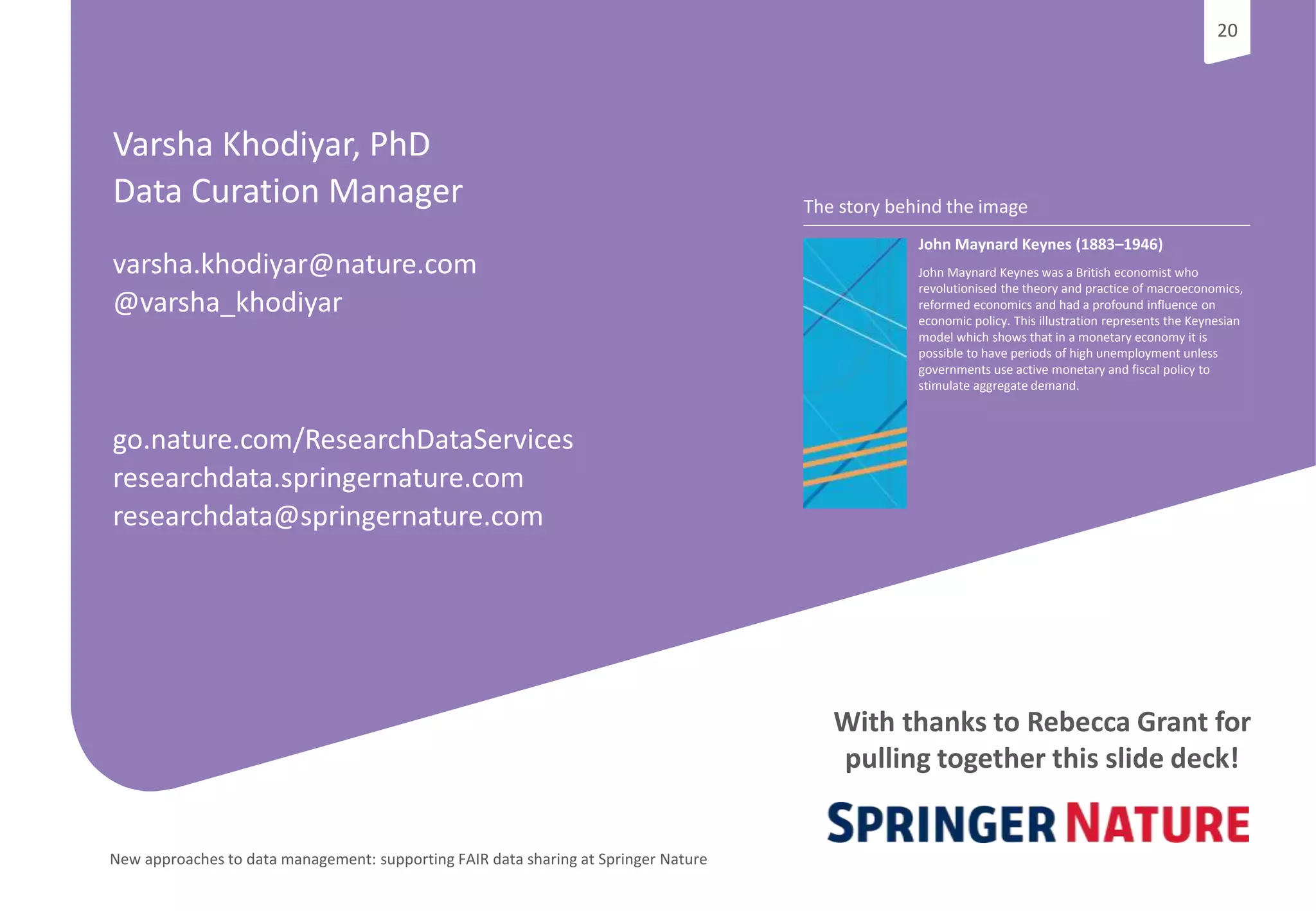 20
New approaches to data management: supporting FAIR data sharing at Springer Nature
20
The story behind the image
John Maynard Keynes (1883–1946)
John Maynard Keynes was a British economist who
revolutionised the theory and practice of macroeconomics,
reformed economics and had a profound influence on
economic policy. This illustration represents the Keynesian
model which shows that in a monetary economy it is
possible to have periods of high unemployment unless
governments use active monetary and fiscal policy to
stimulate aggregate demand.
Varsha Khodiyar, PhD
Data Curation Manager
varsha.khodiyar@nature.com
@varsha_khodiyar
go.nature.com/ResearchDataServices
researchdata.springernature.com
researchdata@springernature.com
With thanks to Rebecca Grant for
pulling together this slide deck!
 