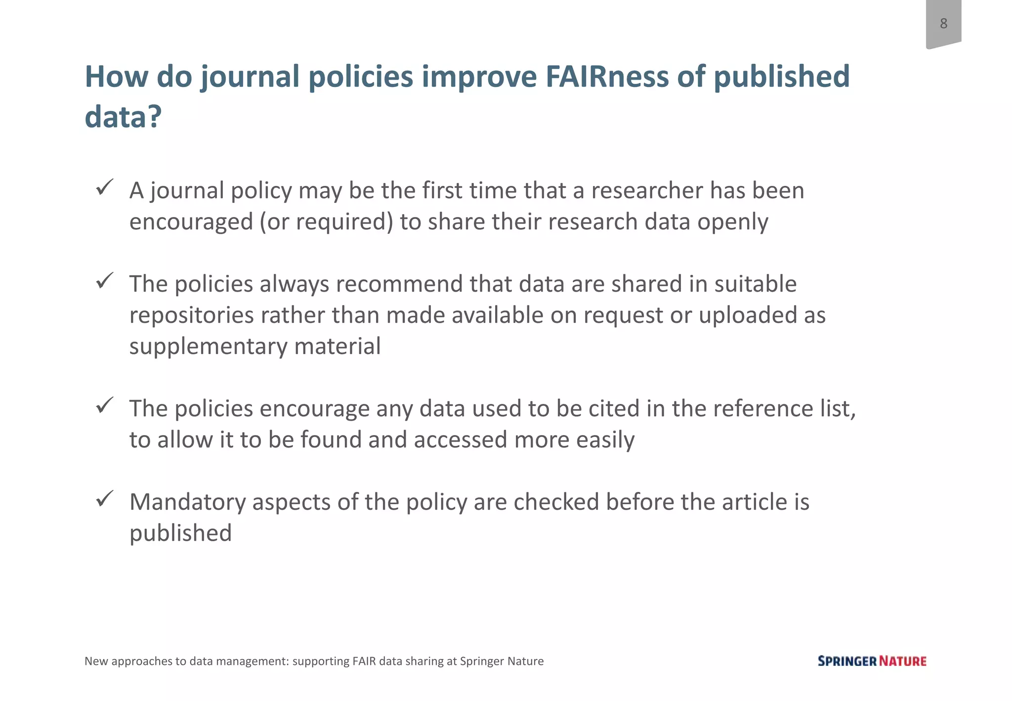 8
New approaches to data management: supporting FAIR data sharing at Springer Nature
How do journal policies improve FAIRness of published
data?
 A journal policy may be the first time that a researcher has been
encouraged (or required) to share their research data openly
 The policies always recommend that data are shared in suitable
repositories rather than made available on request or uploaded as
supplementary material
 The policies encourage any data used to be cited in the reference list,
to allow it to be found and accessed more easily
 Mandatory aspects of the policy are checked before the article is
published
 