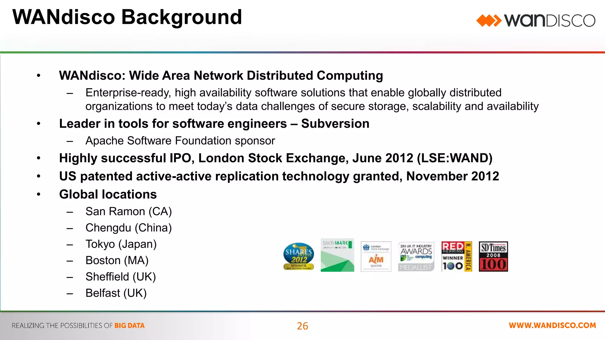 26 
WANdisco Background 
• WANdisco: Wide Area Network Distributed Computing 
– Enterprise-ready, high availability software solutions that enable globally distributed 
organizations to meet today’s data challenges of secure storage, scalability and availability 
• Leader in tools for software engineers – Subversion 
– Apache Software Foundation sponsor 
• Highly successful IPO, London Stock Exchange, June 2012 (LSE:WAND) 
• US patented active-active replication technology granted, November 2012 
• Global locations 
– San Ramon (CA) 
– Chengdu (China) 
– Tokyo (Japan) 
– Boston (MA) 
– Sheffield (UK) 
– Belfast (UK) 
 