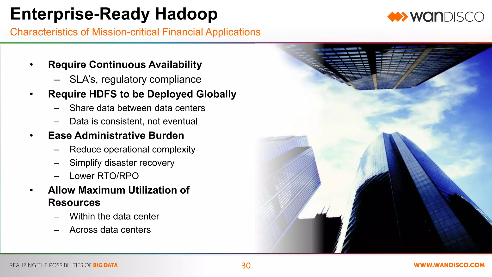 Enterprise-Ready Hadoop 
Characteristics of Mission-critical Financial Applications 
30 
• Require Continuous Availability 
– SLA’s, regulatory compliance 
• Require HDFS to be Deployed Globally 
– Share data between data centers 
– Data is consistent, not eventual 
• Ease Administrative Burden 
– Reduce operational complexity 
– Simplify disaster recovery 
– Lower RTO/RPO 
• Allow Maximum Utilization of 
Resources 
– Within the data center 
– Across data centers 
 
