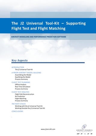 The J2 Universal Tool-Kit – Supporting
Flight Test and Flight Matching
AIRCRAFT MODELLING AND PERFORMANCE PREDICTION SOFTWARE




Key Aspects

INTRODUCTION
    The j2 Universal Tool-Kit
A PRIORI AIRCRAFT MODEL BUILDING
    Assembling the Model
    Qualifying the Model
    Process Summary
FLIGHT TEST PLANNING
    Offline Analysis
    Real Time Simulation
    Process Summary
FLIGHT TEST ANALYSIS
    Flight Path Reconstruction
    Re-Prediction
    Flight Matching
    Process Summary
THE NEXT STAGES
    Working with the j2 Universal Tool-Kit
    Working Outside the j2 Universal Tool-Kit
CONCLUSIONS

.




                                       www.j2aircraft.com
 