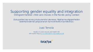 Supporting gender equality and integration
Immigrant families’ child care choices in the Nordic policy context
(Sukupuolten tasa-arvoa ja kotoutumista tukemassa. Maahanmuuttajaperheiden
lastenhoitovalinnat pohjoismaisen hyvinvointivaltion kontekstissa.)
Jussi Tervola
Studies in social security and health 149
URI-osoite: http://urn.fi/URN:NBN:fi-fe201804036299
 