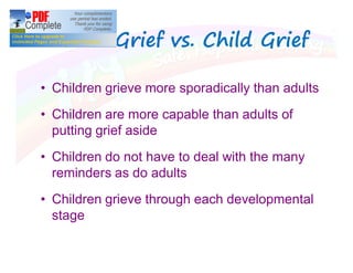 Adult Grief vs. Child GriefAdult Grief vs. Child Grief
Children grieve more sporadically than adults
Children are more capable than adults of
putting grief aside
Children do not have to deal with the many
reminders as do adults
Children grieve through each developmental
stage
 