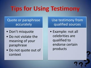 Quote or paraphrase      Use testimony from
    accurately            qualified sources
• Don’t misquote        • Example: not all
• Do not violate the      celebrities are
  meaning of your         qualified to
  paraphrase              endorse certain
• Do not quote out of     products
  context
 