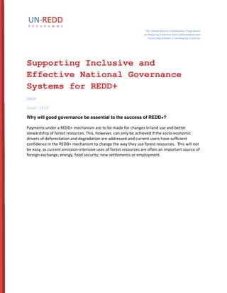 The United Nations Collaborative Programme 
on Reducing Emissions from Deforestation and 
Forest Degradation in Developing Countries 
Supporting Inclusive and 
Effective National Governance 
Systems for REDD+ 
UNDP 
June 2010 
Why will good governance be essential to the success of REDD+? 
Payments under a REDD+ mechanism are to be made for changes in land use and better 
stewardship of forest resources. This, however, can only be achieved if the socio-economic 
drivers of deforestation and degradation are addressed and current users have sufficient 
confidence in the REDD+ mechanism to change the way they use forest resources. This will not 
be easy, as current emission-intensive uses of forest resources are often an important source of 
foreign exchange, energy, food security, new settlements or employment. 
 